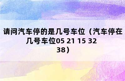 请问汽车停的是几号车位（汽车停在几号车位05 21 15 32 38）